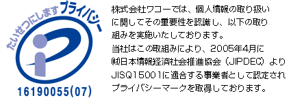 株式会社ワコーでは、個人情報の取り扱いに関してその重要性を認識し、以下の取り組みを実施いたしております。当社はこの取組みにより、2005年4月に（財）日本情報処理開発協会（JIPDEC）よりJISQ15001に適合する事業者として認定され、プライバシーマークを取得しております。
